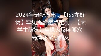 2024年最新流出，【ISS尤好物】罕见露脸露点定制，【大学生萌妹】全裸大尺度掰穴 高清花絮小仙女