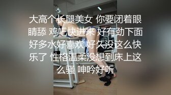 大高个长腿美女 你要闭着眼睛舔 鸡吧快进来 好有劲下面好多水好喜欢 好久没这么快乐了 性格温柔没想到床上这么骚 呻吟好听