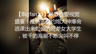 【Bigfan13】极致性爱视觉盛宴！推特洗脑约炮大神爆肏逃课出来约会的反差女大学生，被干的高潮不断尖叫不停