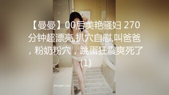 【曼曼】00后美艳骚妇 270分钟超漂亮,扒穴自慰,叫爸爸，粉奶粉穴，跳蛋狂震爽死了 (1)