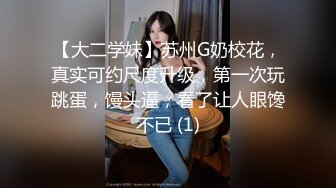 【大二学妹】苏州G奶校花，真实可约尺度升级，第一次玩跳蛋，馒头逼，看了让人眼馋不已 (1)