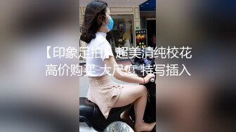 【印象足拍】超美清纯校花 高价购买 大尺度 特写插入