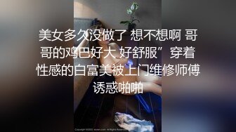 美女多久没做了 想不想啊 哥哥的鸡巴好大 好舒服”穿着性感的白富美被上门维修师傅诱惑啪啪