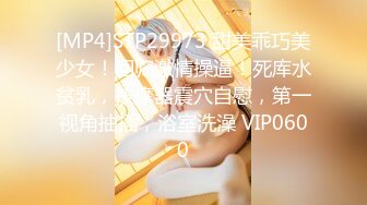 [MP4]STP29973 甜美乖巧美少女！回归激情操逼！死库水贫乳，按摩器震穴自慰，第一视角抽插，浴室洗澡 VIP0600