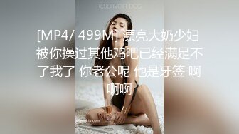 [MP4/ 499M] 漂亮大奶少妇 被你操过其他鸡吧已经满足不了我了 你老公呢 他是牙签 啊啊啊