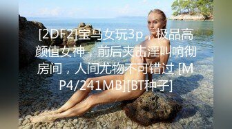 [2DF2]宝马女玩3p，极品高颜值女神，前后夹击淫叫响彻房间，人间尤物不可错过 [MP4/241MB][BT种子]