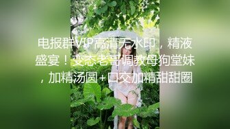 电报群VIP高清无水印，精液盛宴！变态老哥调教母狗堂妹，加精汤圆+口交加精甜甜圈