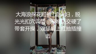 大海浪探花短裤T恤少妇，脱光光扣穴调情，深喉口交硬了带套开操，双腿肩上扛抽插撞击