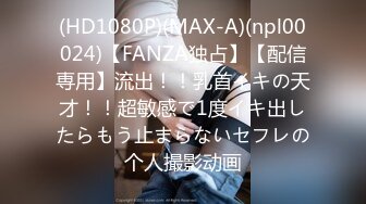 (HD1080P)(MAX-A)(npl00024)【FANZA独占】【配信専用】流出！！乳首イキの天才！！超敏感で1度イキ出したらもう止まらないセフレの个人撮影动画