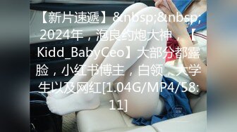 【新片速遞】&nbsp;&nbsp;2024年，泡良约炮大神，【Kidd_BabyCeo】大部分都露脸，小红书博主，白领，大学生以及网红[1.04G/MP4/58:11]