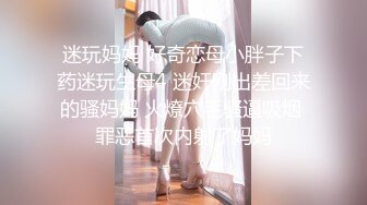 迷玩妈妈 好奇恋母小胖子下药迷玩生母4 迷奸刚出差回来的骚妈妈 火燎穴毛骚逼吸烟 罪恶首次内射了妈妈