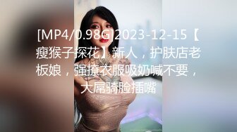 [MP4/0.98G]2023-12-15【瘦猴子探花】新人，护肤店老板娘，强撩衣服吸奶喊不要，大屌骑脸插嘴