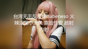 台湾无毛反差婊babeneso 火辣淫荡小太妹 露脸性爱 颜射内射