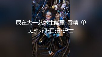 尿在大一艺术生嘴里-吞精-单男-眼神-自拍-护士