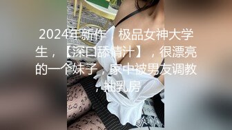 2024年新作，极品女神大学生，【深口舔情汁】，很漂亮的一个妹子，家中被男友调教，抽乳房