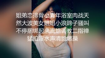 姐弟恋排骨小青年浴室肉战天然大波美女姐姐小浪蹄子骚叫不停捆绑起来滴蜡调教二指禅猛扣淫水声清脆爆操