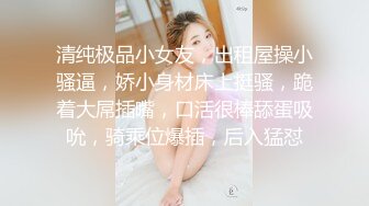 清纯极品小女友，出租屋操小骚逼，娇小身材床上挺骚，跪着大屌插嘴，口活很棒舔蛋吸吮，骑乘位爆插，后入猛怼