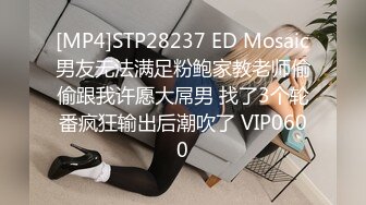 [MP4]STP28237 ED Mosaic男友无法满足粉鲍家教老师偷偷跟我许愿大屌男 找了3个轮番疯狂输出后潮吹了 VIP0600