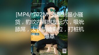 [MP4/ 702M] 空姐制服小骚货，豹纹内裤炮友玩穴，吸吮舔屌，大长腿骑乘位，打桩机爆草