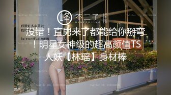 没错！直男来了都能给你掰弯！明星女神级的超高颜值TS人妖【林瑶】身材棒