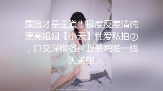 露脸才是王道！极度反差清纯漂亮姐姐【小云】性爱私拍②，口交深喉各种服装啪啪一线天美鲍