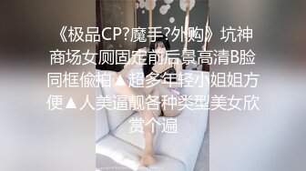 《极品CP?魔手?外购》坑神商场女厕固定前后景高清B脸同框偸拍▲超多年轻小姐姐方便▲人美逼靓各种类型美女欣赏个遍