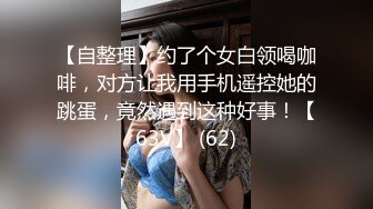 【自整理】约了个女白领喝咖啡，对方让我用手机遥控她的跳蛋，竟然遇到这种好事！【63V】 (62)