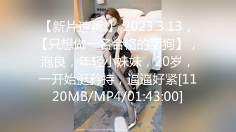 【新片速遞 】 2023.3.13，【只想做一名合格的舔狗】，泡良，年轻小妹妹，20岁，一开始挺矜持，逼逼好紧[1120MB/MP4/01:43:00]