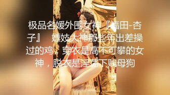 极品名媛外围女神『福田-杏子』✿嫖妓大神那些年出差操过的鸡，穿衣是高不可攀的女神，脱衣是淫荡下贱母狗