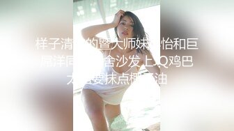 样子清纯的暨大师妹小怡和巨屌洋同学宿舍沙发上JQ鸡巴太粗要抹点椰子油