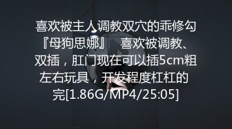 喜欢被主人调教双穴的乖修勾『母狗思娜』✿喜欢被调教、双插，肛门现在可以插5cm粗左右玩具，开发程度杠杠的 完[1.86G/MP4/25:05]