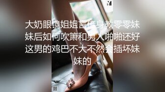 大奶眼镜姐姐言传身教零零妹妹后如何吹箫和男人啪啪还好这男的鸡巴不大不然会插坏妹妹的