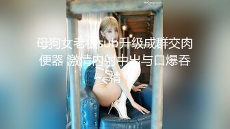 母狗女老板sub升级成群交肉便器 激情内射中出与口爆吞精