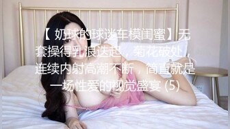 【 奶球的球迷车模闺蜜】无套操得乳浪迭起，菊花破处，连续内射高潮不断，简直就是一场性爱的视觉盛宴 (5)