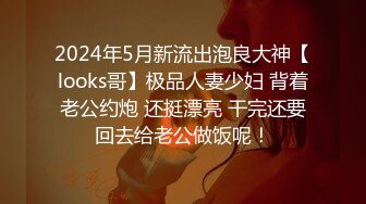 2024年5月新流出泡良大神【looks哥】极品人妻少妇 背着老公约炮 还挺漂亮 干完还要回去给老公做饭呢！