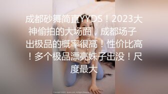 成都砂舞简直YYDS！2023大神偷拍的大场面，成都场子 出极品的概率很高！性价比高！多个极品漂亮妹子出没！尺度最大