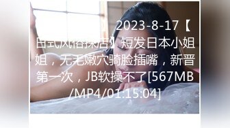 【新速片遞】 2023-8-17【日式风俗探店】短发日本小姐姐，无毛嫩穴骑脸插嘴，新晋第一次，JB软操不了[567MB/MP4/01:15:04]