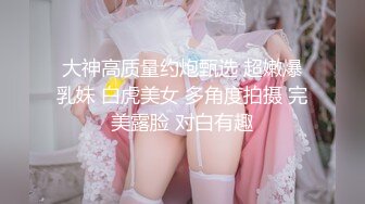 大神高质量约炮甄选 超嫩爆乳妹 白虎美女 多角度拍摄 完美露脸 对白有趣