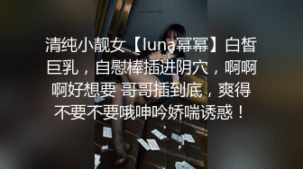 清纯小靓女【luna幂幂】白皙巨乳，自慰棒插进阴穴，啊啊啊好想要 哥哥插到底，爽得不要不要哦呻吟娇喘诱惑！