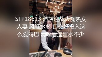 STP18613 酒店迎战大胸熟女人妻 风骚水多 口交好投入这么爱鸡巴 清晰看逼淫水不少