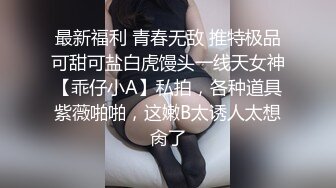 最新福利 青春无敌 推特极品可甜可盐白虎馒头一线天女神【乖仔小A】私拍，各种道具紫薇啪啪，这嫩B太诱人太想肏了