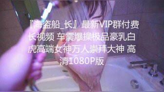 『海盗船_长』最新VIP群付费长视频 车震爆操极品豪乳白虎高端女神万人崇拜大神 高清1080P版