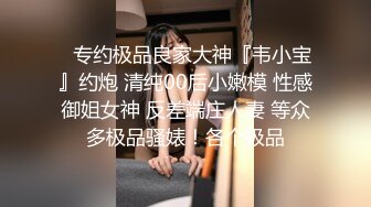 ✿专约极品良家大神『韦小宝』约炮 清纯00后小嫩模 性感御姐女神 反差端庄人妻 等众多极品骚婊！各个极品