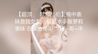 【超顶❤️禁忌乱伦】高中表妹是我女友✨ 极品水手服萝莉表妹 在家被哥哥艹 疼~哥~不要~