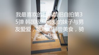 我最喜欢的日韩情侣自拍第35弹 韩国极品可爱的妹子与男友爱爱，吃鸡如品尝美食，骑乘式艹逼！