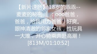 【新片速遞】 18岁的乖乖--麦麦的秘密❤️：ooo爸爸，爸爸，给我用力爸爸，好爽。眼神清澈的邻家女孩，性玩具一大堆，开心骑乘奔赴高潮！[813M/01:10:52]