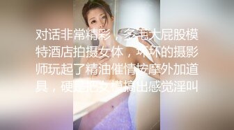 对话非常精彩，多毛大屁股模特酒店拍摄女体，坏坏的摄影师玩起了精油催情按摩外加道具，硬是把女模搞出感觉淫叫