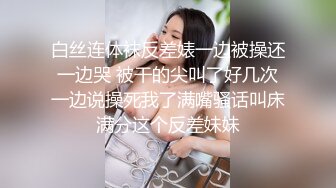 白丝连体袜反差婊一边被操还一边哭 被干的尖叫了好几次一边说操死我了满嘴骚话叫床满分这个反差妹妹