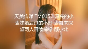 天美传媒 TM0152 漂亮的小表妹婚后过的不好 表哥来探望两人再续前缘 顾小北