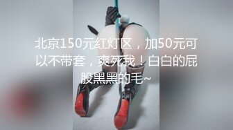 北京150元红灯区，加50元可以不带套，爽死我！白白的屁股黑黑的毛~